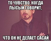 То чувство, когда Лысый говорит, что он не делает сасай