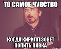 То самое чувство когда Кирилл зовет попить пивка