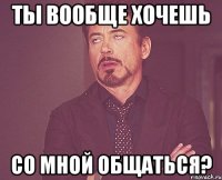 Ты вообще хочешь со мной общаться?