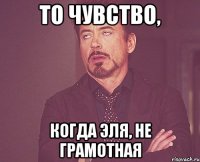 то чувство, когда эля, не грамотная