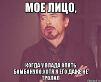 мое лицо, когда у влада опять бомбонуло,хотя я его даже не тролил