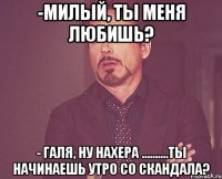 -Милый, ты меня любишь? - Галя, ну нахера ..........ты начинаешь утро со скандала?