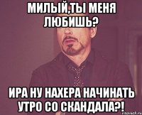 Милый,ты меня любишь? Ира ну нахера начинать утро со скандала?!