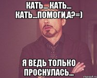 Кать... Кать... Кать...Помоги,а?=) Я ведь только проснулась...