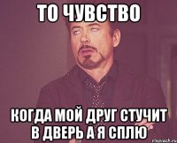 то чувство когда мой друг стучит в дверь а я сплю