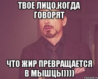 твое лицо,когда говорят что Жир превращается в мышцы))))