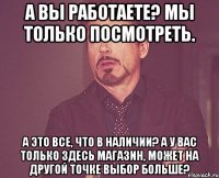 А вы работаете? Мы только посмотреть. А это все, что в наличии? А у вас только здесь магазин, может на другой точке выбор больше?