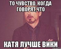 то чувство, когда говорят,что Катя лучше Вики