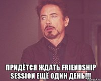  Придётся ждать Friendship Session ещё один день!!!