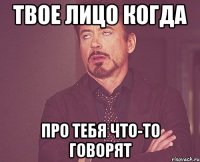 твое лицо когда про тебя что-то говорят