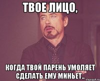 Твое лицо, когда твой парень умоляет сделать ему миньет..