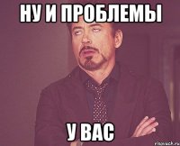 Ну и проблемы У вас