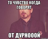 ТО ЧУВСТВО КОГДА ГОВОРЯТ От дурнооой