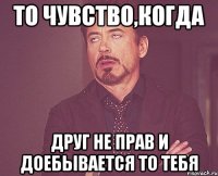 То чувство,когда друг не прав и доебывается то тебя