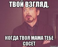 Твой взгляд, когда твоя мама тебе сосет