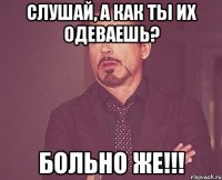 Слушай, а как ты их одеваешь? Больно же!!!