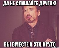 Да не слушайте других! Вы вместе и это круто