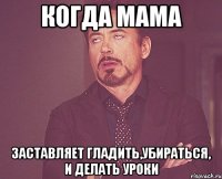 Когда мама заставляет гладить,убираться, и делать уроки