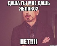 Даша ты мне дашь яблоко? нет!!!!