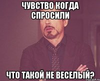 чувство когда спросили Что такой не веселый?