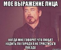 Мое выражение лица Когда мне говорят,что любят ходить по городу а не трястись в поезде