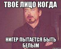 Твоё лицо когда Нигер пытается быть белым