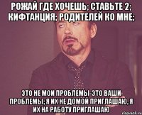 Рожай где хочешь; Ставьте 2; Кифтанция; Родителей ко мне; Это не мои проблемы-это ваши проблемы; Я их не домой приглашаю, я их на работу приглашаю