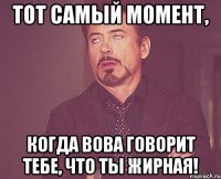 Тот самый момент, когда Вова говорит тебе, что ты жирная!