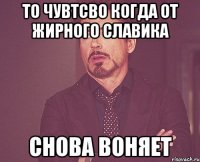 то чувтсво когда от жирного славика снова воняет