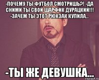 -Почему ты футбол смотришь?! -Да сними ты свой шарфик дурацкий!!! -Зачем ты этот рюкзак купила... -Ты же девушка...