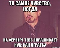 То самое чувство, когда на сервере тебе спрашивает нуб: Как играть?