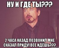 Ну и где ты??? 2 часа назад позвонил мне сказал приду! Все идёшь???