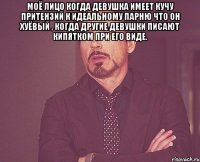 моё лицо когда девушка имеет кучу притензий к идеальному парню что он хуёвый , КОГДА ДРУГИЕ ДЕВУШКИ ПИСАЮТ КИПЯТКОМ ПРИ ЕГО ВИДЕ. 