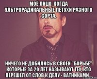 моё лицо, когда ультрорадикальные петухи разного сорта, ничего не добились в своей "борьбе" которые за 20 лет называют тех, кто перешёл от слов к делу - ватниками...