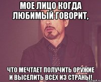 Мое лицо когда любимый говорит, что мечтает получить оружие и выселить всех из страны!