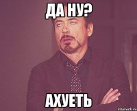 Да ну? Ахуеть