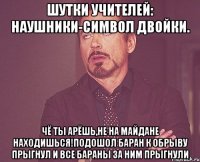 Шутки учителей: Наушники-символ двойки. Чё ты арёшь,не на майдане находишься!Подошол баран к обрыву прыгнул и все бараны за ним прыгнули