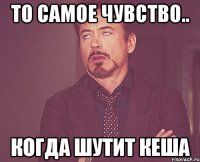 То самое чувство.. Когда шутит Кеша