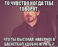 То чувство,когда тебе говорят, что ты высокая. Наверное в баскетбол удобно играть ?