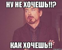 НУ НЕ ХОЧЕШЬ!!? КАК ХОЧЕШЬ!!