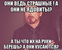 Они ведь страшные ! а они не ядовиты? а ты что их на руки берешь? А они кусаются?