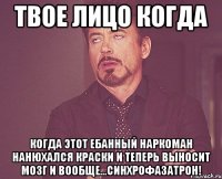 Твое лицо когда Когда этот ебанный наркоман нанюхался краски и теперь выносит мозг и вообще...СИНХРОФАЗАТРОН!