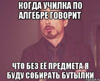 когда училка по алгебре говорит что без её предмета я буду собирать бутылки