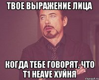 твое выражение лица когда тебе говорят, что t1 heave хуйня