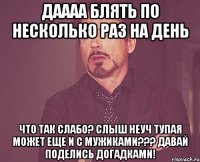 Даааа блять по несколько раз на день Что так слабо? Слыш неуч тупая может еще и с мужиками??? Давай поделись догадками!