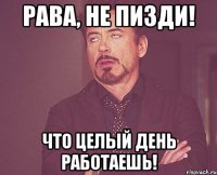 Рава, НЕ ПИЗДИ! Что целый день работаешь!