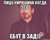 Лицо Кирюхина когда его Ебут в зад))