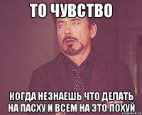 то чувство когда незнаешь что делать на пасху и всем на это похуй