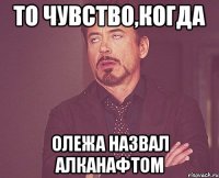 ТО ЧУВСТВО,КОГДА ОЛЕЖА НАЗВАЛ АЛКАНАФТОМ