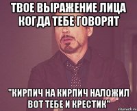 Твое выражение лица когда тебе говорят "Кирпич на кирпич наложил вот тебе и крестик"